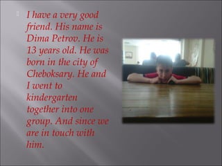 
I have a very good
friend. His name is
Dima Petrov. He is
13 years old. He was
born in the city of
Cheboksary. He and
I went to
kindergarten
together into one
group. And since we
are in touch with
him.
