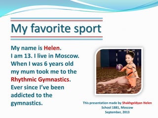 My favorite sport
My name is Helen.
I am 13. I live in Moscow.
When I was 6 years old
my mum took me to the
Rhythmic Gymnastics.
Ever since I’ve been
addicted to the
gymnastics.

This presentation made by Shakhgeldyan Helen
School 1881, Moscow
September, 2013

 