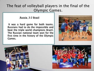 Russia 3:2 Brasil
It was a hard game for both teams.
Russians had to do the impossible and
beat the triple world champions Brazil.
The Russian national team won for the
first time in the history of the Olympic
Games.

 