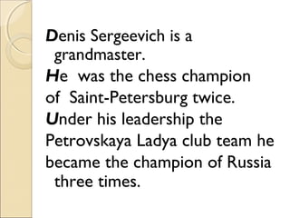 Denis Sergeevich is a
grandmaster.
He was the chess champion
of Saint-Petersburg twice.
Under his leadership the
Petrovskaya Ladya club team he
became the champion of Russia
three times.

 