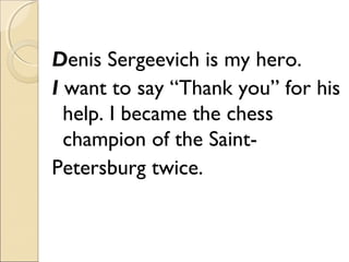 Denis Sergeevich is my hero.
I want to say “Thank you” for his
help. I became the chess
champion of the SaintPetersburg twice.

 