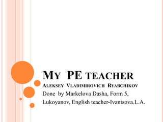 MY PE TEACHER
ALEKSEY VLADIMIROVICH RYABCHIKOV

Done by Markelova Dasha, Form 5,
Lukoyanov, English teacher-Ivantsova.L.A.

 