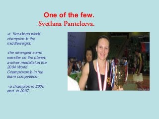 One of the few.
Svetlana Panteleeva.
-a five-times world
champion in the
middleweight;

-the strongest sumo
wrestler on the planet;
a silver medalist at the
2004 World
Championship in the
team competition;
-a champion in 2000
and in 2007.

 