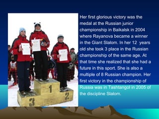Her first glorious victory was the
medal at the Russian junior
championship in Baikalsk in 2004
where Rayanova became a winner
in the Giant Slalom. In her 12 years
old she took 3 place in the Russian
championship of the same age. At
that time she realized that she had a
future in this sport. She is also a
multiple of 8 Russian champion. Her
first victory in the championship of
Russia was in Tashtangol in 2005 of
the discipline Slalom.

 