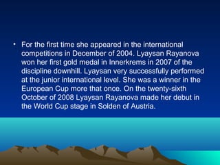 • For the first time she appeared in the international
competitions in December of 2004. Lyaysan Rayanova
won her first gold medal in Innerkrems in 2007 of the
discipline downhill. Lyaysan very successfully performed
at the junior international level. She was a winner in the
European Cup more that once. On the twenty-sixth
October of 2008 Lyaysan Rayanova made her debut in
the World Cup stage in Solden of Austria.

 