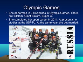 Olympic Games
• She performed in 3 disciplines in Olympic Games. There
are: Slalom, Giant Slalom, Super G.
• She completed her sport career in 2011. At present she
studies at the USPTU. At the same year she got married.

 