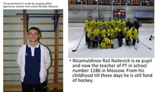 The presentation is made by Latypova Alfiya
Ilgamovna, teacher from school №1186, Moscow.

• Nizamutdinov Rail Nailevich is ex pupil
and now the teacher of PT in school
number 1186 in Moscow. From his
childhood till these days he is still fond
of hockey.

 