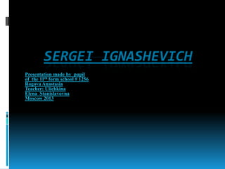 SERGEI IGNASHEVICH
Presentation made by pupil
of the 11th form school # 1256
Rogova Anastasia
Teacher: Ulichkina
Elena Stanislavovna
Moscow 2013

 