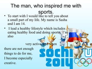 The man, who inspired me with
sports.

• To start with I would like to tell you about
a small part of my life. My name is Sasha
and I am 14.
• I lead a healthy lifestyle which includes
eating healthy food and doing sports. I’m
also
very active, and when
there are not enough
things to do for me,
I become especially
creative.

 