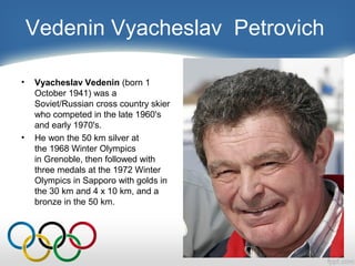 Vedenin Vyacheslav Petrovich
•

•

Vyacheslav Vedenin (born 1
October 1941) was a
Soviet/Russian cross country skier
who competed in the late 1960's
and early 1970's.
He won the 50 km silver at
the 1968 Winter Olympics
in Grenoble, then followed with
three medals at the 1972 Winter
Olympics in Sapporo with golds in
the 30 km and 4 x 10 km, and a
bronze in the 50 km.

 
