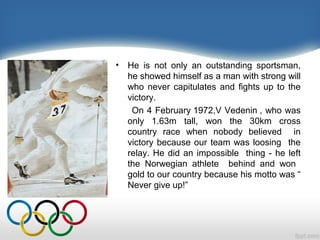 •

He is not only an outstanding sportsman,
he showed himself as a man with strong will
who never capitulates and fights up to the
victory.
On 4 February 1972,V Vedenin , who was
only 1.63m tall, won the 30km cross
country race when nobody believed in
victory because our team was loosing the
relay. He did an impossible thing - he left
the Norwegian athlete behind and won
gold to our country because his motto was “
Never give up!”

 