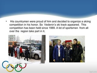 •

His countrymen were proud of him and decided to organize a skiing
competition in his honor. So Vedenin’s ski track appeared. This
competition has been held since 1989. A lot of sportsmen from all
over the region take part in it.

 