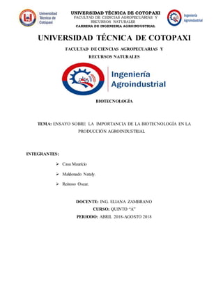 UNIVERSIDAD TÉCNICA DE COTOPAXI
FACULTAD DE CIENCIAS AGROPECUARIAS Y
RECURSOS NATURALES
CARRERA DE INGENIERIA AGROINDUSTRIAL
UNIVERSIDAD TÉCNICA DE COTOPAXI
FACULTAD DE CIENCIAS AGROPECUARIAS Y
RECURSOS NATURALES
BIOTECNOLOGÍA
TEMA: ENSAYO SOBRE LA IMPORTANCIA DE LA BIOTECNOLOGÍA EN LA
PRODUCCIÓN AGROINDUSTRIAL
INTEGRANTES:
 Casa Mauricio
 Maldonado Nataly.
 Reinoso Oscar.
DOCENTE: ING. ELIANA ZAMBRANO
CURSO: QUINTO “A”
PERIODO: ABRIL 2018-AGOSTO 2018
 