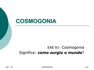 EAE – 81 COSMOGONIA
COSMOGONIA
EAE 81- Cosmogonia
Significa: como surgiu o mundo?
1/16
 