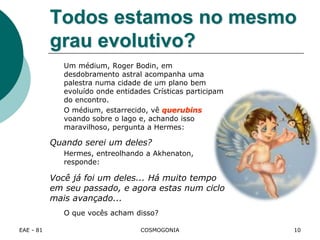 EAE - 81 COSMOGONIA
Todos estamos no mesmo
grau evolutivo?
Um médium, Roger Bodin, em
desdobramento astral acompanha uma
palestra numa cidade de um plano bem
evoluído onde entidades Crísticas participam
do encontro.
O médium, estarrecido, vê querubins
voando sobre o lago e, achando isso
maravilhoso, pergunta a Hermes:
Quando serei um deles?
Hermes, entreolhando a Akhenaton,
responde:
Você já foi um deles... Há muito tempo
em seu passado, e agora estas num ciclo
mais avançado...
O que vocês acham disso?
10
 