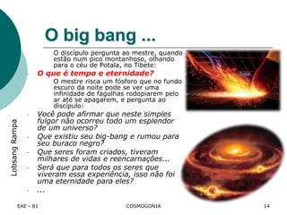 EAE - 81 COSMOGONIA
O big bang ...
O discípulo pergunta ao mestre, quando
estão num pico montanhoso, olhando
para o céu de Potala, no Tibete:
- O que é tempo e eternidade?
O mestre risca um fósforo que no fundo
escuro da noite pode se ver uma
infinidade de fagulhas rodopiarem pelo
ar até se apagarem, e pergunta ao
discípulo:
- Você pode afirmar que neste simples
fulgor não ocorreu todo um esplendor
de um universo?
- Que existiu seu big-bang e rumou para
seu buraco negro?
- Que seres foram criados, tiveram
milhares de vidas e reencarnações...
- Será que para todos os seres que
viveram essa experiência, isso não foi
uma eternidade para eles?
- ...
LobsangRampa
14
 