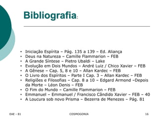 EAE - 81 COSMOGONIA
• Iniciação Espírita – Pág. 135 a 139 – Ed. Aliança
• Deus na Natureza – Camille Flammarion – FEB
• A Grande Síntese – Pietro Ubaldi – Lake
• Evolução em Dois Mundos – André Luiz / Chico Xavier – FEB
• A Gênese – Cap. 5, 8 e 10 – Allan Kardec – FEB
• O Livro dos Espíritos – Parte I Cap. 3 – Allan Kardec – FEB
• Religiões e Filosofias – Cap. 8 a 10 – Edgard Armond –Depois
da Morte – Léon Denis – FEB
• O Fim do Mundo – Camille Flammarion – FEB
• Emmanuel – Emmanuel / Francisco Cândido Xavier – FEB – 40
• A Loucura sob novo Prisma – Bezerra de Menezes – Pág. 81
Bibliografia:
16
 