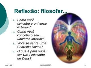 Reflexão: filosofar...
1. Como você
concebe o universo
exterior?
2. Como você
concebe o seu
universo interior?
3. Você se sente uma
Centelha Divina?
4. O que é para você:
ser Um Pedacinho
de Deus?
EAE - 81 COSMOGONIA 3
 