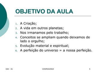 EAE - 81 COSMOGONIA
OBJETIVO DA AULA
1. A Criação;
2. A vida em outros planetas;
3. Nos irmanamos pelo trabalho;
4. Conceitos se ampliam quando deixamos de
lado o orgulho;
5. Evolução material e espiritual;
6. A perfeição do universo = a nossa perfeição.
5
 