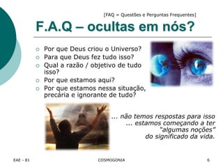 EAE - 81 COSMOGONIA
F.A.Q – ocultas em nós?
 Por que Deus criou o Universo?
 Para que Deus fez tudo isso?
 Qual a razão / objetivo de tudo
isso?
 Por que estamos aqui?
 Por que estamos nessa situação,
precária e ignorante de tudo?
... não temos respostas para isso
... estamos começando a ter
“algumas noções”
do significado da vida.
[FAQ = Questões e Perguntas Frequentes]
6
 