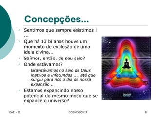 EAE - 81 COSMOGONIA
Concepções...
 Sentimos que sempre existimos !
...
 Que há 13 bi anos houve um
momento de explosão de uma
ideia divina...
 Saímos, então, de seu seio?
 Onde estávamos?
Gravitávamos no seio de Deus
inativos e infecundos .... até que
surgiu para nós o dia de nossa
expansão...
 Estamos expandindo nosso
potencial do mesmo modo que se
expande o universo?
8
 
