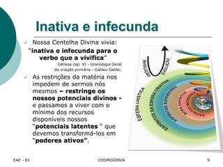 EAE - 81 COSMOGONIA
Inativa e infecunda
 Nossa Centelha Divina vivia:
“inativa e infecunda para o
verbo que a vivifica”
Gênese cap. VI - Uranologia Geral
da criação primária - Galileu Galilei.
 As restrições da matéria nos
impedem de sermos nós
mesmos – restringe os
nossos potenciais divinos -
e passamos a viver com o
mínimo dos recursos
disponíveis nossos
“potenciais latentes “ que
devemos transformá-los em
“poderes ativos”.
9
 