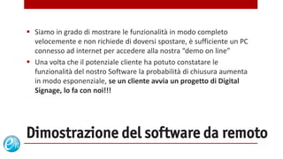  Siamo in grado di mostrare le funzionalità in modo completo
  velocemente e non richiede di doversi spostare, è sufficiente un PC
  connesso ad internet per accedere alla nostra “demo on line”
 Una volta che il potenziale cliente ha potuto constatare le
  funzionalità del nostro Software la probabilità di chiusura aumenta
  in modo esponenziale, se un cliente avvia un progetto di Digital
  Signage, lo fa con noi!!!




Dimostrazione del software da remoto
                                        www.echosolution.it
 