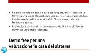 • È possibile avere un demo in casa con l’opportunità di installare un
  Player su un proprio PC e utilizzare uno dei nostri server per valutare
  il software e tutte le sue funzionalità. Chiaramente la demo è
  limitata nel tempo.
• In situazione particolari possono essere attivati anche più licenze
  Player per un tempo prolungato.



Demo free per una
valutazione in casa del sistema
                                         www.echosolution.it
 