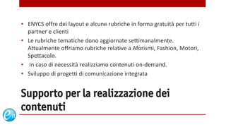 • ENYCS offre dei layout e alcune rubriche in forma gratuità per tutti i
  partner e clienti
• Le rubriche tematiche dono aggiornate settimanalmente.
  Attualmente offriamo rubriche relative a Aforismi, Fashion, Motori,
  Spettacolo.
• In caso di necessità realizziamo contenuti on-demand.
• Sviluppo di progetti di comunicazione integrata


Supporto per la realizzazione dei
contenuti
                                         www.echosolution.it
 