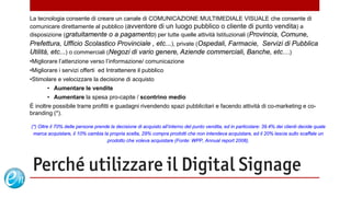 La tecnologia consente di creare un canale di COMUNICAZIONE MULTIMEDIALE VISUALE che consente di
comunicare direttamente al pubblico (avventore di un luogo pubblico o cliente di punto vendita) a
disposizione (gratuitamente o a pagamento) per tutte quelle attività Istituzionali (Provincia, Comune,
Prefettura, Ufficio Scolastico Provinciale , etc...), private (Ospedali, Farmacie, Servizi di Pubblica
Utilità, etc...) o commerciali (Negozi di vario genere, Aziende commerciali, Banche, etc…)
•Migliorare l’attenzione verso l’informazione/ comunicazione
•Migliorare i servizi offerti ed Intrattenere il pubblico
•Stimolare e velocizzare la decisione di acquisto
       • Aumentare le vendite
       • Aumentare la spesa pro-capite / scontrino medio
È inoltre possibile trarre profitti e guadagni rivendendo spazi pubblicitari e facendo attività di co-marketing e co-
branding (*).

(*) Oltre il 70% delle persone prende la decisione di acquisto all’interno del punto vendita, ed in particolare: 39.4% dei clienti decide quale
 marca acquistare, il 10% cambia la propria scelta, 29% compra prodotti che non intendeva acquistare, ed il 20% lascia sullo scaffale un
                                    prodotto che voleva acquistare (Fonte: WPP, Annual report 2008).




 Perché utilizzare il Digital Signage
                                    3

                                                                               www.echosolution.it
 