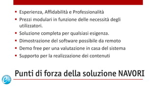  Esperienza, Affidabilità e Professionalità
 Prezzi modulari in funzione delle necessità degli
  utilizzatori.
 Soluzione completa per qualsiasi esigenza.
 Dimostrazione del software possibile da remoto
 Demo free per una valutazione in casa del sistema
 Supporto per la realizzazione dei contenuti


Punti di forza della soluzione NAVORI
                                 www.echosolution.it
 