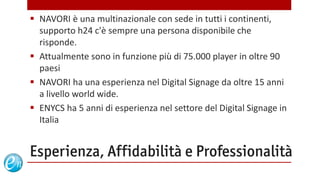  NAVORI è una multinazionale con sede in tutti i continenti,
  supporto h24 c'è sempre una persona disponibile che
  risponde.
 Attualmente sono in funzione più di 75.000 player in oltre 90
  paesi
 NAVORI ha una esperienza nel Digital Signage da oltre 15 anni
  a livello world wide.
 ENYCS ha 5 anni di esperienza nel settore del Digital Signage in
  Italia


Esperienza, Affidabilità e Professionalità
                                     www.echosolution.it
 