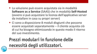  La soluzione può essere acquistata sia in modalità
  Software as a Service (SAAS) che in modalità Self-Hosted
  (ovvero si può acquistare la licenza dell’applicativo server
  da installare in casa su propri server)
 Ci sono a disposizione 8 moduli disgiunti che possono
  essere acquistati separatamente – il cliente acquista ciò
  di cui ha bisogno ottimizzando in questo modo il ritorno
  del suo investimento.

Prezzi modulari in funzione delle
necessità degli utilizzatori.
                                   www.echosolution.it
 