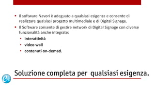  Il software Navori è adeguato a qualsiasi esigenza e consente di
  realizzare qualsiasi progetto multimediale e di Digital Signage.
 Il Software consente di gestire network di Digital Signage con diverse
  funzionalità anche integrate:
   • interattività
   • video wall
   • contenuti on-demad.




Soluzione completa per qualsiasi esigenza.
                                         www.echosolution.it
 