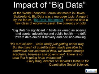 Impact of ―Big Data‖
  At the World Economic Forum last month in Davos,
  Switzerland, Big Data was a marquee topic. A report
  by the forum, ―Big Data, Big Impact,‖ declared data a
   new class of economic asset, like currency or gold.

 ―Big Data‖ is significant in fields as varied as science
    and sports, advertising and public health — a drift
   toward data-driven discovery and decision-making.

“It’s a revolution…we’re really just getting under way.
   But the march of quantification, made possible by
   enormous new sources of data, will sweep through
   academia, business and government. There is no
   area that is going to be untouched.”
              -Gary King, director of Harvard’s Institute for
                              Quantitative Social Science.
 