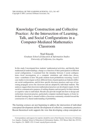 Knowledge Construction and Collective
Practice: At the Intersection of Learning,
Talk, and Social Configurations in a
Computer-Mediated Mathematics
Classroom
Noel Enyedy
Graduate School of Education & Information Studies
University of California, Los Angeles
In this study I investigated how students’ mathematical activities, and thereby their
mathematical understandings, change as a function of their participation in different
social configurations. I examined how the interplay between 2 social configura-
tions—local investigations at a computer simulation and whole-class discus-
sions—contributes to how 7th-grade students learn probabilistic reasoning. I used 2
case studies to investigate (a) how different forms of participation are linked to differ-
ent social configurations, and (b) how specific discourse practices and ways of rea-
soning propagate across the classroom and are adopted by individual students. The
analyses suggest that classroom mathematical practices are developed, in part, for the
social or communicative purpose of settling disputes and not purely for their rational
or cognitive value to individuals. Results also provide insight into how to design and
orchestrate classroom practice, particularly computer-mediated inquiry, to foster in-
dividual learning that is situated within a classroom community oriented toward the
construction of a shared understanding of probability.
The learning sciences are just beginning to address the intersection of individual
conceptual development and the development of collective, community practices.
Recent theoretical work supports the view that developing a deep conceptual un-
THE JOURNAL OF THE LEARNING SCIENCES, 12(3), 361–407
Copyright © 2003, Lawrence Erlbaum Associates, Inc.
Correspondence and requests for reprints should be sent to Noel Enyedy, University of California,
Los Angeles, Graduate School of Education & Information Studies, 2323 Moore Hall, Box 951521,
Los Angeles, CA 90095–1521. E-mail: enyedy@gseis.ucla.edu
 