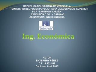 REPÚBLICA BOLIVARIANA DE VENEZUELA
MINISTERIO DEL PODER POPULAR PARA LA EDUCACIÓN SUPERIOR
I.U.P “SANTIAGO MARIÑO”
EXTENSIÓN C.O.L – CABIMAS
ASIGNATURA: ING.ECONOMICA
AUTOR
ENYERBHY PÉREZ
C.I: 19.832.598
Cabimas, Abril 2015
 