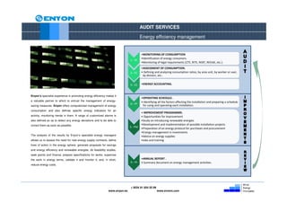 AUDIT SERVICES

                                                                                      Energy efficiency management


                                                                                      •MONITORING OF CONSUMPTION
                                                                                      •Identification of energy consumers.
                                                                             1.- SC
                                                                                      •Monitoring of legal requirements (CTE, RITE, REBT, REEIAE, etc.).
                                                                                      •ASSESSMENT OF CONSUMPTION.
                                                                             2.- EC   • Defining and analyzing consumption ratios, by area unit, by worker or user,
                                                                                       by division, etc..


                                                                             3.- CE   •ENERGY ACCOUNTING.


Enyon’s specialist experience in promoting energy efficiency makes it
                                                                                      •OPERATING SCHEDULE.
a valuable partner to which to entrust the management of energy-                      • Identifying all the factors affecting the installation and preparing a schedule
                                                                             4.- PF
saving measures. Enyon offers computerized management of energy                        for using and operating each installation.
consumption and also defines specific energy indicators for an
                                                                                      • IMPROVEMENT PROGRAMME.
activity, monitoring trends in them. A range of customized alarms is                  • Opportunities for improvement
also defined so as to detect any energy deviations and to be able to                  •Study on introducing renewable energies
correct them as soon as possible.                                                     •Development and implementation of possible installation projects
                                                                             5.- PM   •Preparation of an energy protocol for purchases and procurement
                                                                                      •Energy management in investments
The analysis of the results by Enyon’s specialist energy managers                     •Advice on energy supplies
allows us to assess the need for new energy supply contracts, define                  •Jobs and training
lines of action in the energy sphere, generate proposals for savings
and energy efficiency and renewable energies, do feasibility studies,
seek grants and finance, prepare specifications for works, supervise
the work in energy terms, validate it and monitor it, and, in short,                  •ANNUAL REPORT .
                                                                             6.- IA   • Summary document on energy management activities .
reduce energy costs.




                                                                             + 0034 91 654 55 99
                                                              www.enyon.es                         www.evvers.com
 