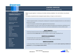 CONTROL SERVICES
                                                                                                           24/365 Remote monitoring
         APPLICATIONS
                                              Enyon has great expertise in monitoring and remotely monitoring installations, from small facilities to big industrial
Optimal online control of variables such as
the temperature, humidity, etc. of
valuable and sensitive equipment in:          plants.
                                              Our propriety computerized remote management system allows us, through our control centre, to:
Museums and art galleries
Archives and bookshops
Computer rooms, DPCs
                                                  Monitor equipment operation, receiving alarms, analyzing and re-routing them and giving instructions to our client and/or our
Hospitals and clean rooms                       technical service network
Medicine stores                                   Analyze thermodynamic and electrical data, suggesting functional improvements
                                                  Report periodically on the client’s mission-critical and most significant data (daily service temperatures, operating hours, etc.)
Electronics and pharmaceutical
                                                  Operate and control installations from our control centre, with actions complemented by a remote surveillance system
laboratories
Test plants
Heat treatments
Freezers
                                                                                                     SAFETY BENEFITS
Furnaces
                                                  Monitoring of physical parameters enhances safety measures in the event of incidents
Storage and production                            Outsourcing monitoring reduces risks in the event of incidents in electricity supply, mishandling, fire, etc.
Quality control procedures
Research and development                                                                     BENEFITS IN ACCESSIBILITY
                                                  The system allows users to access and view data over the internet
Butcher’s shops
Abattoirs
                                                  The client will receive a monthly report on the trends in the parameters monitored, in PDF format
Bakeries
                                                                                                  BENEFITS IN SUPPORT
Pastry shops
Food shops
                                                  In the event of failures in thermal or electrical installations, Enyon can act as a specialist systems engineering, installation and
Industrial kitchens
                                                maintenance firm, providing emergency incident solutions
Supermarkets




                                                                            + 0034 91 654 55 99
                                                        www.enyon.es                              www.evvers.com
 