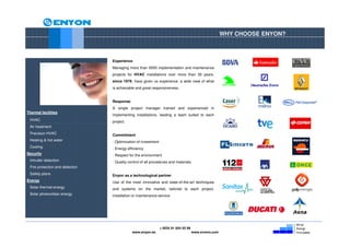 WHY CHOOSE ENYON?



                                 Experience
                                 Managing more than 5000 implementation and maintenance
                                 projects for HVAC installations over more than 30 years,
                                 since 1979, have given us experience, a wide view of what
                                 is achievable and great responsiveness.


                                 Response
                                 A single project manager trained and experienced in
Thermal facilities
                                 implementing installations, leading a team suited to each
 HVAC                            project.
 Air treatment
 Precision HVAC                  Commitment
 Heating & hot water             - Optimization of investment
 Cooling                         - Energy efficiency
Security                         - Respect for the environment
 Intruder detection              - Quality control of all procedures and materials
 Fire protection and detection
 Safety plans                    Enyon as a technological partner
Energy                           Use of the most innovative and state-of-the-art techniques
 Solar thermal energy            and systems on the market, tailored to each project,
 Solar photovoltaic energy       installation or maintenance service.




                                                                + 0034 91 654 55 99
                                             www.enyon.es                             www.evvers.com
 