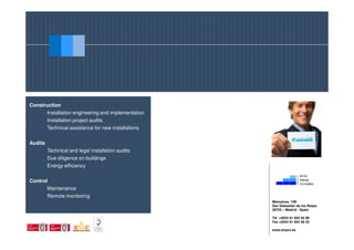 Construction
      Installation engineering and implementation
         Installation project audits
         Technical assistance for new installations


Audits
         Technical and legal installation audits
         Due diligence on buildings
         Energy efficiency


Control
       Maintenance
         Remote monitoring
                                                      Manzanos, 14B
                                                      San Sebastián de los Reyes
                                                      28703 – Madrid - Spain

                                                      Tel +0034 91 654 55 99
                                                      Fax +0034 91 654 56 32

                                                      www.enyon.es
 