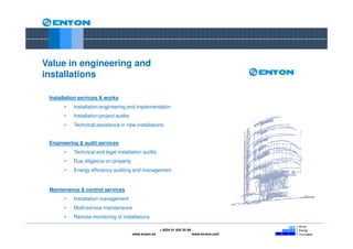 Value in engineering and
installations

 Installation services & works
       •   Installation engineering and implementation
       •   Installation project audits
       •   Technical assistance in new installations


 Engineering & audit services
       •   Technical and legal installation audits
       •   Due diligence on property
       •   Energy efficiency auditing and management


 Maintenance & control services
       •   Installation management
       •   Multi-service maintenance
       •   Remote monitoring of installations

                                                        + 0034 91 654 55 99
                                         www.enyon.es                         www.evvers.com
 