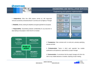ENGINEERING AND INSTALLATION SERVICES
                                                                                            Engineering and systems implementation



1. Independence. More than 2500 projects carried out, with large-scale
ventures successfully conducted abroad in countries such as Algeria or Portugal


2. Reliability. Strictly meeting the deadlines and goals specified for all projects


3. Responsibility. Guaranteeing absolute confidentiality for any document or
data relating to the projects in which the firm is involved.




       THERMAL
                                     VENTILATION
            HVAC
                                         Air renewal
       Air-conditioning                                                  4. Transparency. Clear contracts with no small print, precisely specifying
                                     Industrial processes
        Refrigeration                                                    services and fees

                          Areas of
                           action                                        5. Professionalism. Teams in which each specialist has suitable
                                                                         qualifications and experience, supervised by a project manager
        ENERGY                          SECURITY
   Solar Thermal Energy               Intruder Detection
  Solar Photovoltaic Energy             Fire Protection                  6. Communication. A commitment that the project manager will inform the
                                        Fire Detection                   client of any notable decisions or incidents, reporting on each meeting



                                                                   + 0034 91 654 55 99
                                                    www.enyon.es                         www.evvers.com
 