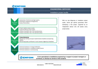 ENGINEERING SERVICES

                                                                                      Installation project audits



                • Assessment of technical and legal aspects.                                                     With our due diligences or installation project
                • Checking for regulatory infringements.
  Analytical    • Study of alternatives.                                                                         audits, clients get optimal guarantees when
   Phase                                                                                                         developing a new project, supported by an
                                                                                                                 independent advisor who will assess every
              • Project viability analysis studies.
                                                                                                                 project phase.
              • Expected efficiency level studies.
              • Analysis of possible risks in the assembly phase.
Project Phase • Analysis of possible risks in the operation phase.


             • Project Monitoring
             • Monitoring meeting of project implementation deadlines and planning
Construction updates.
   Phase     • Monitoring project certification in each situation triggering a drawdown.



                • Technical Assistance in Energy Certification.
                • Technical Assistance in Installation Quality Control.
 Assistance     • Technical assistance in commissioning.




                                                        A firm specialized in installations engineering in support of project managers or
                                                      architects, or directly for owners in their projects



                                                                          + 0034 91 654 55 99
                                                        www.enyon.es                            www.evvers.com
 