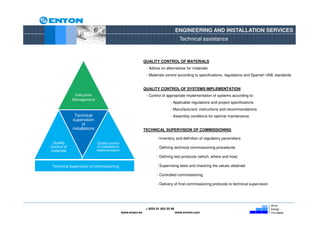 ENGINEERING AND INSTALLATION SERVICES
                                                                                         Technical assistance



                                                                QUALITY CONTROL OF MATERIALS
                                                                 - Advice on alternatives for materials
                                                                 - Materials control according to specifications, regulations and Spanish UNE standards


                                                                QUALITY CONTROL OF SYSTEMS IMPLEMENTATION
              Executive                                          - Control of appropriate implementation of systems according to:
             Management
                                                                                 - Applicable regulations and project specifications
                                                                                 - Manufacturers’ instructions and recommendations
              Technical                                                          - Assembly conditions for optimal maintenance
             supervision
                  of
             installations                                      TECHNICAL SUPERVISION OF COMMISSIONING

                                                                        - Inventory and definition of regulatory parameters
 Quality                      Quality control
Control of                    of installations                          - Defining technical commissioning procedures
materials                    implementation
                                                                        - Defining test protocols (which, where and how)

 Technical supervision of commissioning                                 - Supervising tests and checking the values obtained

                                                                        - Controlled commissioning

                                                                        - Delivery of final commissioning protocols to technical supervision




                                                                 + 0034 91 654 55 99
                                                 www.enyon.es                          www.evvers.com
 