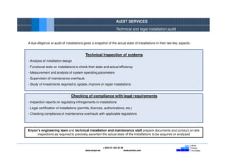 AUDIT SERVICES

                                                                       Technical and legal installation audit


A due diligence or audit of installations gives a snapshot of the actual state of installations in their two key aspects:


                                            Technical inspection of systems
- Analysis of installation design
- Functional tests on installations to check their state and actual efficiency
- Measurement and analysis of system operating parameters
- Supervision of maintenance overhauls
- Study of investments required to update, improve or repair installations


                                 Checking of compliance with legal requirements
- Inspection reports on regulatory infringements in installations
- Legal certification of installations (permits, licences, authorizations, etc.)
- Checking compliance of maintenance overhauls with applicable regulations




Enyon’s engineering team and technical installation and maintenance staff prepare documents and conduct on-site
     inspections as required to precisely ascertain the actual state of the installations to be acquired or analyzed



                                                           + 0034 91 654 55 99
                                            www.enyon.es                         www.evvers.com
 