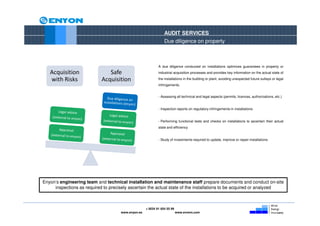 AUDIT SERVICES
                                                                Due diligence on property



                                                            A due diligence conducted on installations optimizes guarantees in property or
   Acquisition                 Safe                         industrial acquisition processes and provides key information on the actual state of

   with Risks               Acquisition                     the installations in the building or plant, avoiding unexpected future outlays or legal
                                                            infringements.


                                                            - Assessing all technical and legal aspects (permits, licences, authorizations, etc.)


                                                            - Inspection reports on regulatory infringements in installations


                                                            - Performing functional tests and checks on installations to ascertain their actual
                                                            state and efficiency


                                                            - Study of investments required to update, improve or repair installations




Enyon’s engineering team and technical installation and maintenance staff prepare documents and conduct on-site
     inspections as required to precisely ascertain the actual state of the installations to be acquired or analyzed



                                                    + 0034 91 654 55 99
                                     www.enyon.es                         www.evvers.com
 