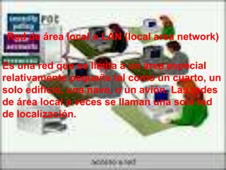 Red de área local o LAN (local area network)

Es una red que se limita a un área especial
relativamente pequeña tal como un cuarto, un
solo edificio, una nave, o un avión. Las redes
de área local a veces se llaman una sola red
de localización.
 