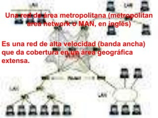 Una red de área metropolitana (metropolitan
       area network o MAN, en inglés)

Es una red de alta velocidad (banda ancha)
que da cobertura en un área geográfica
extensa.
 
