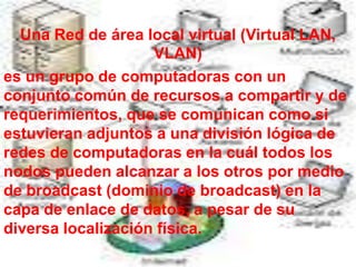 Una Red de área local virtual (Virtual LAN,
                    VLAN)
es un grupo de computadoras con un
conjunto común de recursos a compartir y de
requerimientos, que se comunican como si
estuvieran adjuntos a una división lógica de
redes de computadoras en la cuál todos los
nodos pueden alcanzar a los otros por medio
de broadcast (dominio de broadcast) en la
capa de enlace de datos, a pesar de su
diversa localización física.
 